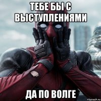 тебе бы с выступлениями да по волге