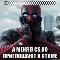 ихххххххххххххххххххххххх а меня в cs:go приглошают в стиме