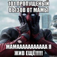 101 пропущеный вызов от мамы мамааааааааааа я жив ещё!!!!!