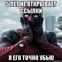 5 лет не открывает ссылки я его точно убью