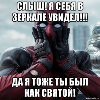 слыш! я себя в зеркале увидел!!! да я тоже ты был как святой!