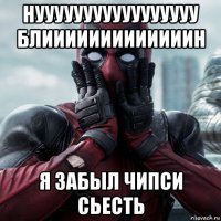 нууууууууууууууууу блииииииииииииин я забыл чипси сьесть