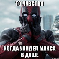 то чувство когда увидел макса в душе