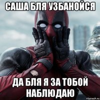 саша бля узбанойся да бля я за тобой наблюдаю