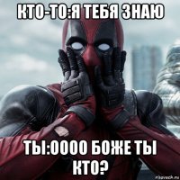 кто-то:я тебя знаю ты:оооо боже ты кто?