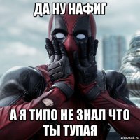 да ну нафиг а я типо не знал что ты тупая