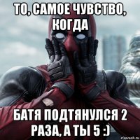 то, самое чувство, когда батя подтянулся 2 раза, а ты 5 :)