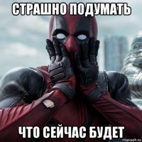 страшно подумать что сейчас будет