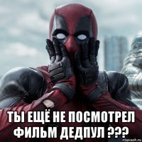  ты ещё не посмотрел фильм дедпул ???