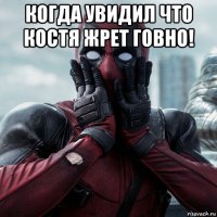 когда увидил что костя жрет говно! 