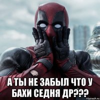  а ты не забыл что у бахи седня др???