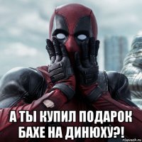  а ты купил подарок бахе на динюху?!