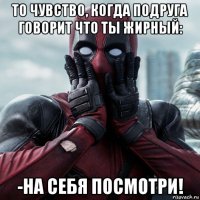 то чувство, когда подруга говорит что ты жирный: -на себя посмотри!