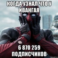 когда узнал что у ивангая 6 870 259 подписчиков