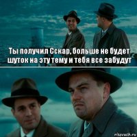 Ты получил Сскар, больше не будет шуток на эту тему и тебя все забудут 