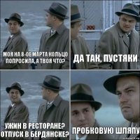 Моя на 8-ое марта кольцо попросила, а твоя что? да так, пустяки Ужин в ресторане? Отпуск в бердянске? пробковую шляпу