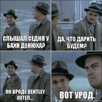 Слышал седня у Бахи денюха? Да, что дарить будем? Он вроде Bentley хотел... Вот урод.