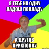 я тебе на одну ладош покладу а другов прихлопну