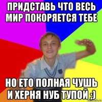 придставь что весь мир покоряется тебе но ето полная чушь и херня нуб тупой ;)