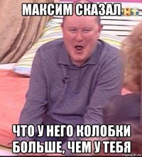 максим сказал что у него колобки больше, чем у тебя