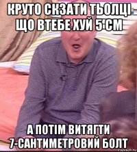 круто скзати тьолці що втебе хуй 5 см а потім витягти 7-сантиметровий болт