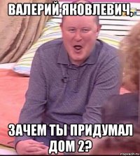 валерий яковлевич, зачем ты придумал дом 2?