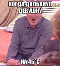 когда долбанул девушку на 45°с