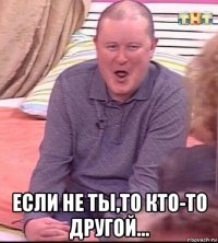  если не ты,то кто-то другой...