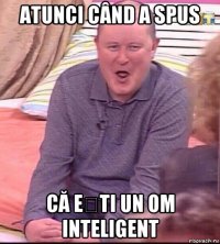 atunci când a spus că ești un om inteligent