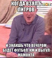 когда взял 6 литров и знакшь что вечером будет футбол, км и выгул мамонта