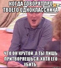 когда говорят про твоего одноклассника что он крутой..а ты лишь притворяешься, хотя его убить.