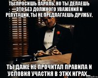 ты просишь пароль, но ты делаешь это без должного уважения и репутации, ты не предлагаешь дружбу, ты даже не прочитал правила и условия участия в этих играх...