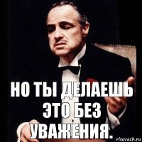 но ты делаешь это без уважения.