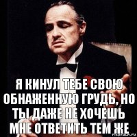 я кинул тебе свою обнаженную грудь, но ты даже не хочешь мне ответить тем же