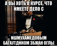 а вы хоть в курсе, что имеете дело с ишмухамедовым багаутдином эбжан оглы