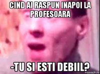 cind ai raspun inapoi la profesoara -tu si esti debiil?