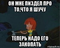 он мне пиздел про то,что я шучу теперь надо его закопать