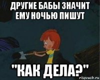 другие бабы значит ему ночью пишут "как дела?"