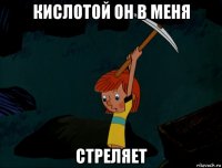 кислотой он в меня стреляет