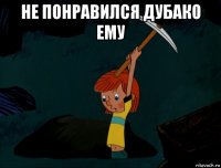 не понравился дубако ему 