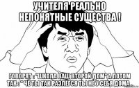 учителя реально непонятные существа ! говорят : "школа ваш второй дом" а потом так : " чё ты так разлёгся ты не у себя дома .