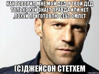 как говорил мне мой дед я твой дед только хуй знает правда или нет ,похуй приготовлю себе омлет (с)джейсон стетхем