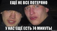 ещё не все потеряно у нас ещё есть 74 минуты