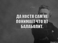 да костя сам не понимает что от балаболит.