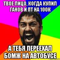 твое лицо, когда купил ганов и пт на 100к а тебя переехал бомж на автобусе