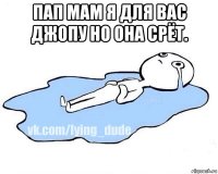 пап мам я для вас джопу но она срёт. 