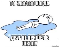 то чувство когда друг не пришел в школу