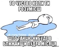 то чуство коли ти розумієш што танцю нибуде в ближайщи пудра місяця