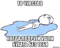 то чувство когда подруги ушли бухать без тебя