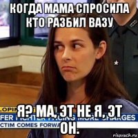 когда мама спросила кто разбил вазу я? ма, эт не я, эт он.